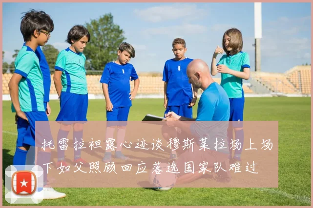 托雷拉袒露心迹谈穆斯莱拉场上场下如父照顾回应落选国家队难过