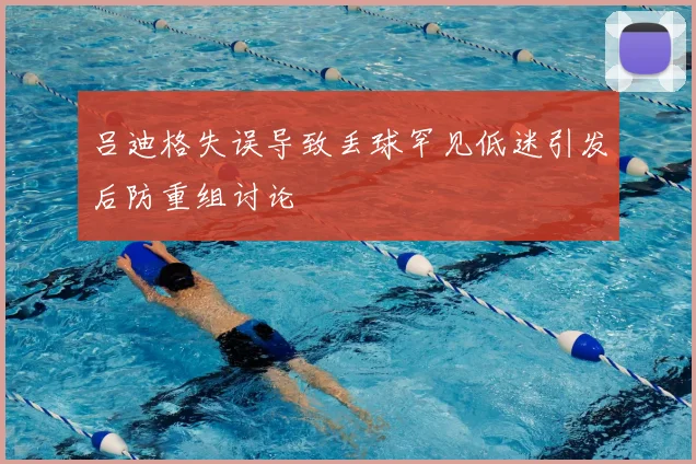 吕迪格失误导致丢球罕见低迷引发后防重组讨论