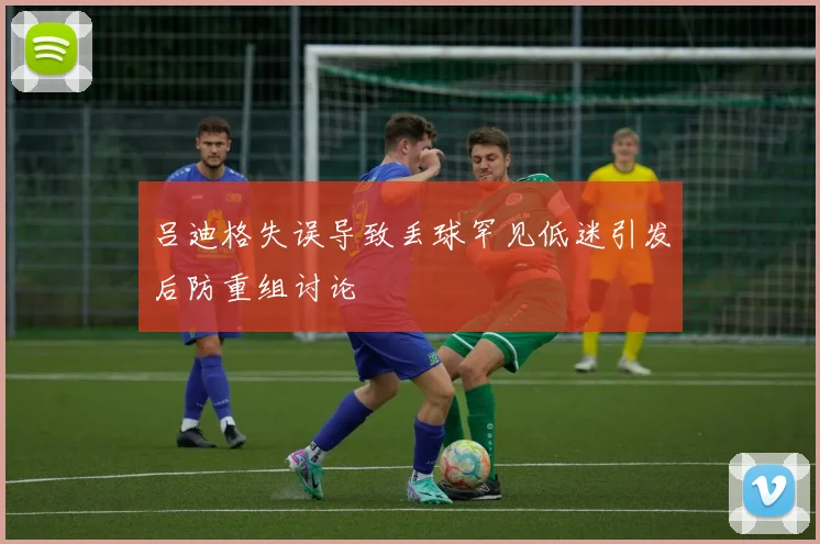 吕迪格失误导致丢球罕见低迷引发后防重组讨论