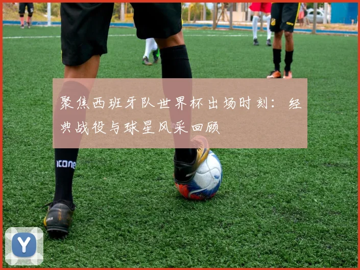 聚焦西班牙队世界杯出场时刻：经典战役与球星风采回顾