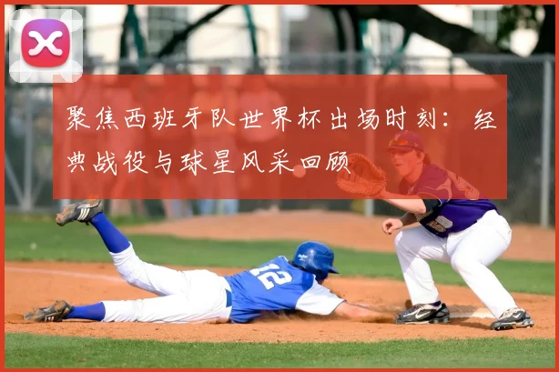 聚焦西班牙队世界杯出场时刻：经典战役与球星风采回顾