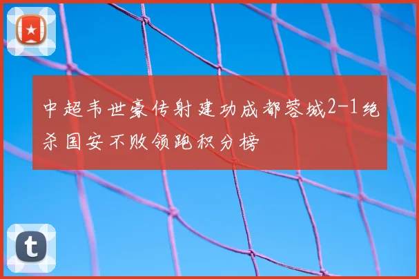 中超韦世豪传射建功成都蓉城2-1绝杀国安不败领跑积分榜